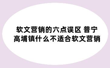 软文营销的六点误区 普宁高埔镇什么不适合软文营销